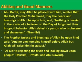 • Abu Darda, may Allah be pleased with him, relates that 
the Holy Prophet Muhammad, may the peace and 
blessings of Allah be upon him, said, “Nothing is heavier 
in the scales of a believer on the Day of Judgment than 
his good behavior. Allah detests a person who is obscene 
and shameless”. (Tirmidhi) 
• The Prophet (peace and blessings of Allah be upon him) 
said: “And no one humbles himself before Allah but 
Allah will raise him (in status).” 
• "Al-Kibr is rejecting the truth and looking down upon 
people" [Muslim, Tirmidhi and Abu Dawud]. 
 