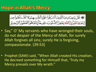 • Say,” O’ My servants who have wronged their souls, 
do not despair of the Mercy of Allah, for surely 
Allah forgives all sins; surely He is forgiving, 
compassionate. (39:53) 
• Prophet (SAW) said, "When Allah created His creation, 
He decreed something for Himself that, 'Truly my 
Mercy prevails over My wrath.” 
 