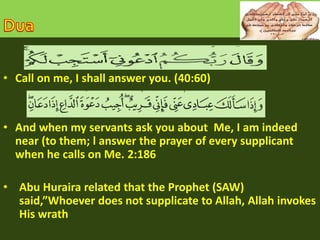 • Call on me, I shall answer you. (40:60) 
• And when my servants ask you about Me, I am indeed 
near (to them; l answer the prayer of every supplicant 
when he calls on Me. 2:186 
• Abu Huraira related that the Prophet (SAW) 
said,”Whoever does not supplicate to Allah, Allah invokes 
His wrath 
 