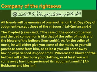 “ 
All friends will be enemies of one another on that Day (Day of 
Judgment) except those of the virtuous.” (al-Qur’an 43:67) 
The Prophet (saws) said, “The case of the good companion 
and the bad companion is like that of the seller of musk and 
the blower of the bellows (iron-smith). As for the seller of 
musk, he will either give you some of the musk, or you will 
purchase some from him, or at least you will come away 
having experienced its good smell. Whereas the blower of the 
bellows will either burn your clothing, or at least you will 
come away having experienced its repugnant smell.” [Al- 
Bukharee and Muslim] 
 