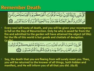 • Every soul will taste of death, and you will be given your recompense 
in full on the Day of Resurrection. Only he who is saved far from the 
fire and admitted to the garden will have attained the object (of life): 
for the life of this world is but goods and chattels of deception. 
(3:185) 
• Say, the death that you are fleeing from will surely meet you. Then, 
you will be returned to the knower of all things, both hidden and 
manifest, and He will inform you of all that you did. (62:8) 
 