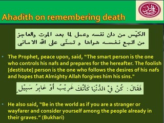 • The Prophet, peace upon, said, “The smart person is the one 
who controls his nafs and prepares for the hereafter. The foolish 
[destitute] person is the one who follows the desires of his nafs 
and hopes that Almighty Allah forgives him his sins." 
• He also said, “Be in the world as if you are a stranger or 
wayfarer and consider yourself among the people already in 
their graves.” (Bukhari) 
 