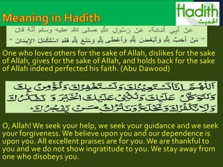 One who loves others for the sake of Allah, dislikes for the sake 
of Allah, gives for the sake of Allah, and holds back for the sake 
of Allah indeed perfected his faith. (Abu Dawood) 
O, Allah! We seek your help, we seek your guidance and we seek 
your forgiveness. We believe upon you and our dependence is 
upon you. All excellent praises are for you. We are thankful to 
you and we do not show ingratitude to you. We stay away from 
one who disobeys you. 
 