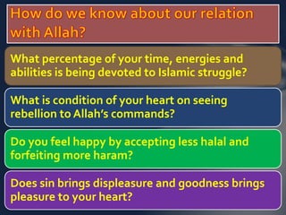 What percentage of your time, energies and 
abilities is being devoted to Islamic struggle? 
What is condition of your heart on seeing 
rebellion to Allah’s commands? 
Do you feel happy by accepting less halal and 
forfeiting more haram? 
Does sin brings displeasure and goodness brings 
pleasure to your heart? 
 