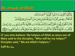 O’ you who believe ! Be helpers of Allah as Jesus son of 
Mary said to the disciples, "Who will be my helper?” 
Disciples said,” We are Allah’s helpers.” 
Saff 61:14. 
 