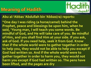 Abu al-‘Abbas ‘Abdullah bin ‘Abbas(ra) reports: 
“One day I was riding (a horse/camel) behind the 
Prophet, peace and blessings be upon him, when he 
said, ‘Young man, I will teach you some words. Be 
mindful of God, and He will take care of you. Be mindful 
of Him, and you shall find Him at your side. If you ask, 
ask of God. If you need help, seek it from God. Know 
that if the whole world were to gather together in order 
to help you, they would not be able to help you except if 
God had written so. And if the whole world were to 
gather together in order to harm you, they would not 
harm you except if God had written so. The pens have 
been lifted, and the pages are dry 
 