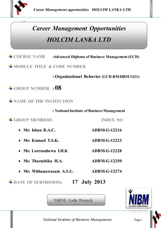 Career Management opportunities HOLCIM LANKA LTD.
National Institute of Business Management. Page i
u
COURSE NAME :Advanced Diploma of Business Management (UCD)
MODULE TITLE & CODE NUMBER
: Organizational Behavior (UCD-BM/HRM 1421)
GROUP NUMBER : 08
NAME OF THE INSTITUTION
: NationalInstitute of Business Management
GROUP MEMBERS INDEX NO
 Mr: Ishan B.A.C. ADBM-G-12216
 Ms: Kumari T.S.K. ADBM-G-12223
 Ms: Lorensuhewa I.H.K ADBM-G-12228
 Ms: Tharushika H.A. ADBM-G-12250
 Mr: Withanawasam A.S.U. ADBM-G-12274
DATE OF SUBMISSION: 17 July 2013
NIBM: Galle Branch
Career Management Opportunities
HOLCIM LANKA LTD
 