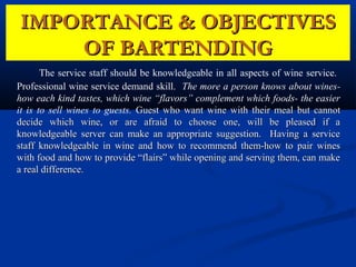 IMPORTANCE & OBJECTIVES
    OF BARTENDING
       The service staff should be knowledgeable in all aspects of wine service.
Professional wine service demand skill. The more a person knows about wines-
how each kind tastes, which wine “flavors” complement which foods- the easier
it is to sell wines to guests. Guest who want wine with their meal but cannot
decide which wine, or are afraid to choose one, will be pleased if a
knowledgeable server can make an appropriate suggestion. Having a service
staff knowledgeable in wine and how to recommend them-how to pair wines
with food and how to provide “flairs” while opening and serving them, can make
a real difference.
 