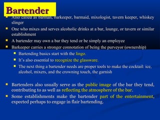 Bartender
Also called as barman, barkeeper, barmaid, mixologist, tavern keeper, whiskey
    slinger
   One who mixes and serves alcoholic drinks at a bar, lounge, or tavern or similar
    establishment
   A bartender may own a bar they tend or be simply an employee
   Barkeeper carries a stronger connotation of being the purveyor (ownership)
      Bartending basics start with the lingo.

      It’s also essential to recognize the glassware.

      The next thing a bartender needs are proper tools to make the cocktail: ice,
        alcohol, mixers, and the crowning touch, the garnish

   Bartenders also usually serve as the public image of the bar they tend,
    contributing to as well as reflecting the atmosphere of the bar.
   Some establishments make the bartender part of the entertainment,
    expected perhaps to engage in flair bartending.
 