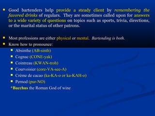    Good bartenders help provide a steady client by remembering the
    favored drinks of regulars. They are sometimes called upon for answers
    to a wide variety of questions on topics such as sports, trivia, directions,
    or the marital status of other patrons.

   Most professions are either physical or mental. Bartending is both.
   Know how to pronounce:
      Absinthe (AB-sinth)

      Cognac (CONE-yak)

      Cointreau (KWAN-troh)

      Courvoisier (core-VA-see-A)

      Crème de cacao (ka-KA-o or ka-KAH-o)

      Pernod (pur-NO)

     *Bacchus the Roman God of wine
 