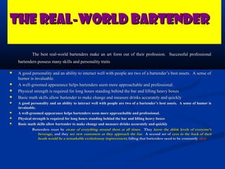 The Real-World Bartender

            The best real-world bartenders make an art form out of their profession. Successful professional
    bartenders possess many skills and personality traits

   A good personality and an ability to interact well with people are two of a bartender’s best assets. A sense of
    humor is invaluable.
   A well-groomed appearance helps bartenders seem more approachable and professional.
   Physical strength is required for long hours standing behind the bar and lifting heavy boxes
   Basic math skills allow bartender to make change and measure drinks accurately and quickly
   A good personality and an ability to interact well with people are two of a bartender’s best assets. A sense of humor is
    invaluable.
   A well-groomed appearance helps bartenders seem more approachable and professional.
   Physical strength is required for long hours standing behind the bar and lifting heavy boxes
   Basic math skills allow bartender to make change and measure drinks accurately and quickly
             Bartenders must be aware of everything around them at all times. They know the drink levels of everyone’s
                 beverage, and they see new customers as they approach the bar. A second set of eyes in the back of their
                 heads would be a remarkable evolutionary improvement; falling that bartenders need to be constantly alert.
 