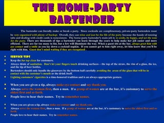 THE HOME-PARTY
                         BARTENDER
              The bartender can literally make or break a party. Since cocktails are complimentary, private-party bartenders must
    be very organized with plenty of backup. Overall, they can relax and just be the life of the party because the hassle of running
    tabs and dealing with credit cards is nonexistent. The home-party bartender’s main job is to smile, be happy, and set the tone
    for the party. There are thousands of tips a bartender can learn through the years to help make her job easier and more
    efficient. There are far too many to list, but a few will illuminate the way. When a guest sits at the bar, always greet him with
    eye contact and a smile as you lay down a cocktail napkin. If you cannot get to him right away, let him know that you’ll be
    right with him. Guest don’t mind waiting if they are recognized .

   Service Tips
   Keep the bar top clean for customers.
   Always think of sanitation. Don’t let your fingers touch drinking surfaces – the top of the straw, the rim of a glass, the ice,
    and the tip of beer bottles.
   Bartenders should only handle the glassware by the bottom half carefully avoiding the areas of the glass that will be in
    contact with the customer’s mouth or the drink itself.
   Lighting customers’ cigarettes is a time-honored tradition and is an always appropriate gesture.

   When you are given a tip, always make eye contact and say thank you.
   Always serve the woman first, then a man. If a group of women are at the bar, it’s customary to serve the
    oldest first and so forth.
   People love to hear their names. Try to remember names.

   When you are given a tip, always make eye contact and say thank you.
   Always serve the woman first, then a man. If a group of women are at the bar, it’s customary to serve the oldest first and so
                               first,
    forth.
   People love to hear their names. Try to remember names.
 