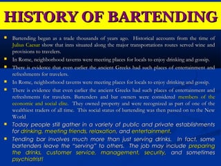 HISTORY OF BARTENDING
   Bartending began as a trade thousands of years ago. Historical accounts from the time of
    Julius Caesar show that inns situated along the major transportations routes served wine and
    provisions to travelers.
   In Rome, neighborhood taverns were meeting places for locals to enjoy drinking and gossip.
   There is evidence that even earlier the ancient Greeks had such places of entertainment and
    refreshments for travelers.
   In Rome, neighborhood taverns were meeting places for locals to enjoy drinking and gossip.
   There is evidence that even earlier the ancient Greeks had such places of entertainment and
    refreshments for travelers. Bartenders and bar owners were considered members of the
    economic and social elite. They owned property and were recognized as part of one of the
    wealthiest traders of all time. This social status of bartending was then passed on to the New
    World
   Today people still gather in a variety of public and private establishments
    for drinking, meeting friends, relaxation, and entertainment.
   Tending bar involves much more than just serving drinks. In fact, some
    bartenders leave the “serving” to others. The job may include preparing
    the drinks, customer service, management, security, and sometimes
    psychiatrist!
 