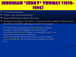 Jeremiah “Jerry” Thomas (1830-
             1885)
   An American bartender
   “Father of the American Mixology”
   born in 1830 in Sackets Harbor, New York
   He learned bartending in New Haven, Connecticut before sailing for California where
    he worked as bartender, gold prospector, and show manager
    He toured Europe, carrying along his flashy techniques of mixing
    cocktails, sometimes while juggling bottles, cups and mixers.
    At the Hotel in San Francisco, Thomas was earning $100 a week– more
    than the Vice President of the United States
    In 1862, he finished the Bar-Tender’s Guide or the book entitled as
    “How to Mix Drinks”– the first drink book ever published in United
    States
 