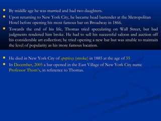   By middle age he was married and had two daughters.
   Upon returning to New York City, he became head bartender at the Metropolitan
    Hotel before opening his most famous bar on Broadway in 1866.
   Towards the end of his life, Thomas tried speculating on Wall Street, but bad
    judgments rendered him broke. He had to sell his successful saloon and auction off
    his considerable art collection; he tried opening a new bar but was unable to maintain
    the level of popularity as his more famous location.

   He died in New York City of apoplexy (stroke) in 1885 at the age of 55
   In December, 2005 a bar opened in the East Village of New York City name
    Professor Thom’s, in reference to Thomas.
 