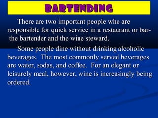 BARTENDING
    There are two important people who are
responsible for quick service in a restaurant or bar-
 the bartender and the wine steward.
    Some people dine without drinking alcoholic
beverages. The most commonly served beverages
are water, sodas, and coffee. For an elegant or
leisurely meal, however, wine is increasingly being
ordered.
 
