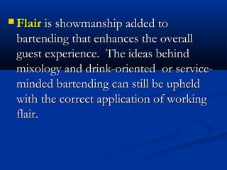  Flair is showmanship added to
 bartending that enhances the overall
 guest experience. The ideas behind
 mixology and drink-oriented or service-
 minded bartending can still be upheld
 with the correct application of working
 flair.
 