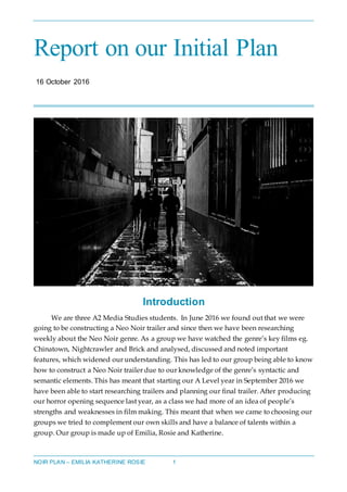 NOIR PLAN – EMILIA KATHERINE ROSIE 1
Report on our Initial Plan
16 October 2016
Introduction
We are three A2 Media Studies students. In June 2016 we found out that we were
going to be constructing a Neo Noir trailer and since then we have been researching
weekly about the Neo Noir genre. As a group we have watched the genre’s key films eg.
Chinatown, Nightcrawler and Brick and analysed, discussed and noted important
features, which widened our understanding. This has led to our group being able to know
how to construct a Neo Noir trailer due to our knowledge of the genre’s syntactic and
semantic elements. This has meant that starting our A Level year in September 2016 we
have been able to start researching trailers and planning our final trailer. After producing
our horror opening sequence last year, as a class we had more of an idea of people’s
strengths and weaknesses in film making. This meant that when we came to choosing our
groups we tried to complement our own skills and have a balance of talents within a
group. Our group is made up of Emilia, Rosie and Katherine.
 