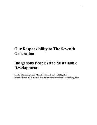 1 
Our Responsibility to The Seventh 
Generation 
Indigenous Peoples and Sustainable 
Development 
Linda Clarkson, Vern Morrissette and Gabriel Régallet 
International Institute for Sustainable Development, Winnipeg, 1992 
 