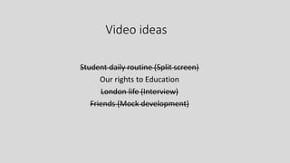 Video ideas
Student daily routine (Split screen)
Our rights to Education
London life (Interview)
Friends (Mock development)
 