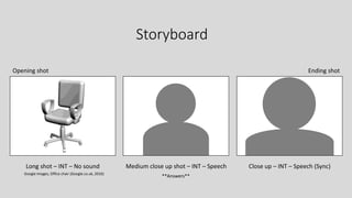 Storyboard
Long shot – INT – No sound Medium close up shot – INT – Speech Close up – INT – Speech (Sync)
**Answers**
Opening shot Ending shot
Google Images, Office chair (Google.co.uk, 2016)
 