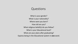 Questions
What is your gender?
What is your nationality?
Where were you born?
How old are you?
What religious belief(s) do you follow?
What is your Educational level?
What are your plans after graduating?
Express being in the Educational system in one word.
 