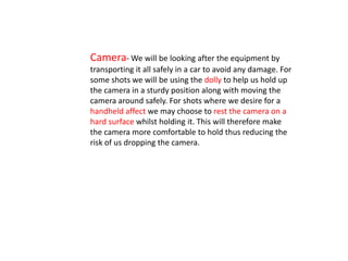 Camera- We will be looking after the equipment by
transporting it all safely in a car to avoid any damage. For
some shots we will be using the dolly to help us hold up
the camera in a sturdy position along with moving the
camera around safely. For shots where we desire for a
handheld affect we may choose to rest the camera on a
hard surface whilst holding it. This will therefore make
the camera more comfortable to hold thus reducing the
risk of us dropping the camera.
 