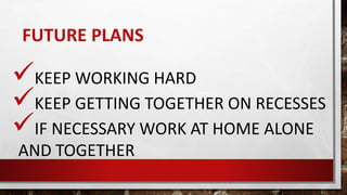 FUTURE PLANS
KEEP WORKING HARD
KEEP GETTING TOGETHER ON RECESSES
IF NECESSARY WORK AT HOME ALONE
AND TOGETHER
 