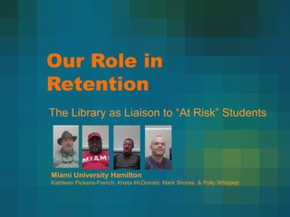 Our Role in
Retention
The Library as Liaison to “At Risk” Students




Miami University Hamilton
Kathleen Pickens-French, Krista McDonald, Mark Shores, & Polly Whitaker
 