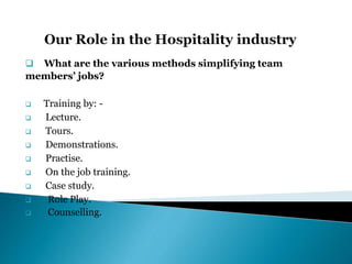  What are the various methods simplifying team
members’ jobs?
 Training by: -
 Lecture.
 Tours.
 Demonstrations.
 Practise.
 On the job training.
 Case study.
 Role Play.
 Counselling.
 