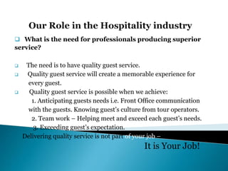  What is the need for professionals producing superior
service?
 The need is to have quality guest service.
 Quality guest service will create a memorable experience for
every guest.
 Quality guest service is possible when we achieve:
1. Anticipating guests needs i.e. Front Office communication
with the guests. Knowing guest’s culture from tour operators.
2. Team work – Helping meet and exceed each guest’s needs.
3. Exceeding guest’s expectation.
Delivering quality service is not part of your job –
It is Your Job!
 