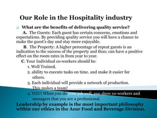  What are the benefits of delivering quality service?
A. The Guests: Each guest has certain concerns, emotions and
expectations. By providing quality service you will have a chance to
make the guest’s day and stay more enjoyable.
B. The Property: A higher percentage of repeat guests is an
indication to the success of the property and thus; can have a positive
effect on the room rates in from year to year.
C. Your Individual co-workers should be:
1. Well Trained.
2. ability to execute tasks on time. and make it easier for
others.
3. Each individual will provide a network of production.
This makes a team!
4. YOU! When you do your job well, you show co-workers and
managers that you are a professional.
Leadership by example is the most important philosophy
within our ethics in the Azur Food and Beverage Division.
 