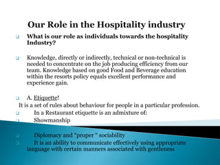  What is our role as individuals towards the hospitality
Industry?
 Knowledge, directly or indirectly, technical or non-technical is
needed to concentrate on the job producing efficiency from our
team. Knowledge based on good Food and Beverage education
within the resorts policy equals excellent performance and
experience gain.
 A. Etiquette!
It is a set of rules about behaviour for people in a particular profession.
 In a Restaurant etiquette is an admixture of:
 Showmanship
 Diplomacy and “proper “ sociability
 It is an ability to communicate effectively using appropriate
language with certain manners associated with gentleness
 