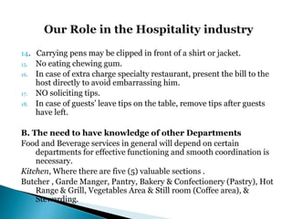 14. Carrying pens may be clipped in front of a shirt or jacket.
15. No eating chewing gum.
16. In case of extra charge specialty restaurant, present the bill to the
host directly to avoid embarrassing him.
17. NO soliciting tips.
18. In case of guests’ leave tips on the table, remove tips after guests
have left.
B. The need to have knowledge of other Departments
Food and Beverage services in general will depend on certain
departments for effective functioning and smooth coordination is
necessary.
Kitchen, Where there are five (5) valuable sections .
Butcher , Garde Manger, Pantry, Bakery & Confectionery (Pastry), Hot
Range & Grill, Vegetables Area & Still room (Coffee area), &
Stewarding.
 