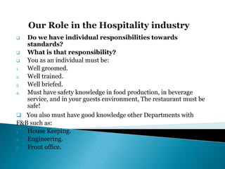  Do we have individual responsibilities towards
standards?
 What is that responsibility?
 You as an individual must be:
1. Well groomed.
2. Well trained.
3. Well briefed.
4. Must have safety knowledge in food production, in beverage
service, and in your guests environment, The restaurant must be
safe!
 You also must have good knowledge other Departments with
F&B such as:
1. House Keeping.
2. Engineering.
3. Front office.
 