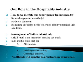  How do we identify our departments’ training needs?
 By watching our team on the job.
 By Guests comment.
 By hearing our teams’ needs to develop as individuals and then
as a team.
 Development of Skills and Attitude
 A skill level is the method of carrying out a task.
 Rank and file skills such as:
 A. Attendance.
 B. Holding service cutlery
 C. Cleaning a glass etc.
 An Attitude will gain the desired learning experience:
 