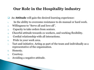  An Attitude will gain the desired learning experience:
1. In the ability to overcome resistance to do manual or hard work.
2. Willingness to “Serve all and love all”.
3. Capacity to take orders from seniors.
4. Cheerful attitude towards co workers, and working flexibility.
5. Cordial relationship with all interactions.
6. Pride in your work area.
7. Tact and initiative. Acting as part of the team and individually as a
representative of the organization.
8. Honesty.
9. Courtesy.
10. Avoiding a negative attitude.
 