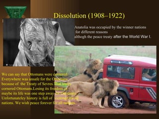 Dissolution (1908–1922) We can say that Ottomans were cornered. Everywhere was unsafe for the Ottomans because of  the Treaty of Sevres.That treaty cornered Ottomans.Losing its freedom or  maybe its life was one step away for Ottomans.  Unfortunateley history is full of  violence for all nations. We wish peace forever for all nations. Anatolia was occupied by the winner nations for different reasons  althogh the peace treaty  after the World War I . 