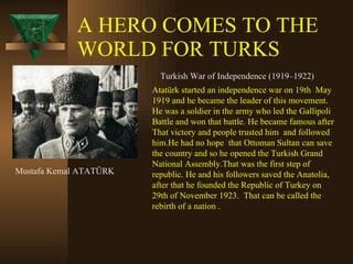 A HERO COMES TO THE WORLD FOR TURKS Mustafa Kemal ATATÜRK Turkish War of Independence (1919–1922)  Atatürk started an independence war on 19th  May 1919 and he became the leader of this movement. He was a soldier in the army who led the Gallipoli Battle and won that battle. He became famous after  That victory and people trusted him  and followed him.He had no hope  that Ottoman Sultan can save the country and so he opened the Turkish Grand National Assembly.That was the first step of republic. He and his followers saved the Anatolia, after that he founded the Republic of Turkey on 29th of November 1923.  That can be called the rebirth of a nation . 