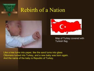 Rebirth of a Nation Like a tree turns into paper, like the sand turns into glass Ottomans turned into Turkey, and a new baby was born again. And the name of the baby is Republic of Turkey. Map of Turkey covered with  Turkish flag. 