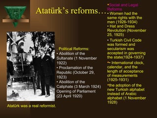 Atatürk’s reforms… .  Political Reforms: • Abolition of the Sultanate (1 November 1922) • Proclamation of the Republic (October 29, 1923) • Abolition of the Caliphate (3 March 1924) Opening of Parliament (23 April 1920) Social  and Legal  Reforms •  Women had the same rights with the men  (1926-1934) • Hat and Dress Revolution (November 25, 1925) •  Turkish Civil Code  was formed and secularism was accepted in governing the state (1924-1937) •  International clock, calendar, and the length of acceptance of measurements (1925-1931)  the adoption of the new Turkish alphabet  instead of Arabic alphabet  (1 November 1928) Atatürk was a real reformist. 