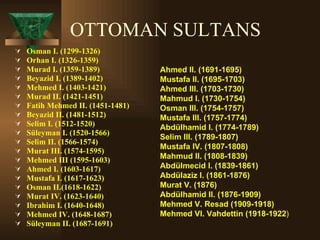 OTTOMAN SULTANS Osman I. (1299-1326)  Orhan I. (1326-1359)  Murad I. (1359-1389)  Beyazid I. (1389-1402)  Mehmed I. (1403-1421)  Murad II. (1421-1451)  Fatih Mehmed II. (1451-1481)  Beyazid II. (1481-1512)  Selim I. (1512-1520)  Süleyman I. (1520-1566)  Selim II. (1566-1574)  Murat III. (1574-1595)  Mehmed III (1595-1603)  Ahmed I. (1603-1617)  Mustafa I. (1617-1623)  Osman II.(1618-1622)  Murat IV. (1623-1640)  Ibrahim I. (1640-1648)  Mehmed IV. (1648-1687)  Süleyman II. (1687-1691) Ahmed II. (1691-1695)  Mustafa II. (1695-1703)  Ahmed III. (1703-1730)  Mahmud I. (1730-1754)  Osman III. (1754-1757)  Mustafa III. (1757-1774)  Abdülhamid I. (1774-1789)  Selim III. (1789-1807)  Mustafa IV. (1807-1808)  Mahmud II. (1808-1839)  Abdülmecid I. (1839-1861)  Abdülaziz I. (1861-1876)  Murat V. (1876)  Abdülhamid II. (1876-1909)  Mehmed V. Resad (1909-1918)  Mehmed VI. Vahdettin (1918-1922 ) 