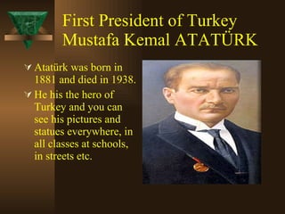 First President of Turkey Mustafa Kemal ATATÜRK Atatürk was born in 1881 and died in 1938.  He his the hero of Turkey and you can see his pictures and statues everywhere, in all classes at schools, in streets etc. 