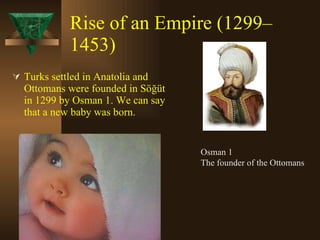 Rise of an Empire (1299–1453)   Turks settled in Anatolia and Ottomans were founded in Söğüt in 1299 by Osman 1. We can say that a new baby was born. Osman 1  The founder of the Ottomans 