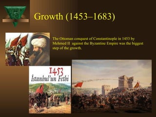 Growth (1453–1683)   The Ottoman conquest of Constantinople in 1453 by Mehmed II  against the Byzantine Empire was the biggest step of the growth. 