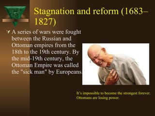 Stagnation and reform (1683–1827)   A series of wars were fought between the Russian and Ottoman empires from the 18th to the 19th century. By the mid-19th century, the Ottoman Empire was called the "sick man" by Europeans.  It’s impossible to become the strongest forever. Ottomans are losing power. 