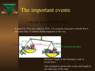 The important events World War I (1914–1918)  It started in 1914 and  ended in 1918. 135 countries took part in World War I,  and more than 15 million deaths happened in the war. GERMANY ITALY AUSTRIA AND HUNGARY RUSSIA ENGLAND FRANCE Ottomans fought in the Germany’s side in  World War I Italy changed its group after a time and fought in  the other pan of the scale. 