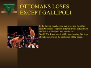 OTTOMANS LOSES EXCEPT GALLIPOLI In the boxing matches one side wins and the other  loses.Ottomans fought in different fronts but just won  one battle in Gallipoli and lost the rest.  World War I was  much wilder than boxing. We hope  all nations work for the protection of the peace. 