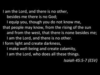 I	
  am	
  the	
  Lord,	
  and	
  there	
  is	
  no	
  other,	
  
	
  	
  	
  	
  besides	
  me	
  there	
  is	
  no	
  God;	
  
	
  	
  	
  	
  I	
  equip	
  you,	
  though	
  you	
  do	
  not	
  know	
  me,	
  
that	
  people	
  may	
  know,	
  from	
  the	
  rising	
  of	
  the	
  sun	
  
	
  	
  	
  	
  and	
  from	
  the	
  west,	
  that	
  there	
  is	
  none	
  besides	
  me;	
  
	
  	
  	
  	
  I	
  am	
  the	
  Lord,	
  and	
  there	
  is	
  no	
  other.	
  
I	
  form	
  light	
  and	
  create	
  darkness,	
  
	
  	
  	
  	
  I	
  make	
  well-­‐being	
  and	
  create	
  calamity,	
  
	
  	
  	
  	
  I	
  am	
  the	
  Lord,	
  who	
  does	
  all	
  these	
  things.	
  
Isaiah	
  45:5-­‐7	
  (ESV)	
  
 