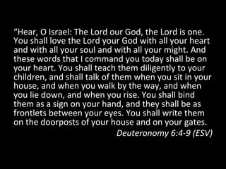 “Hear,	
  O	
  Israel:	
  The	
  Lord	
  our	
  God,	
  the	
  Lord	
  is	
  one.	
  
You	
  shall	
  love	
  the	
  Lord	
  your	
  God	
  with	
  all	
  your	
  heart	
  
and	
  with	
  all	
  your	
  soul	
  and	
  with	
  all	
  your	
  might.	
  And	
  
these	
  words	
  that	
  I	
  command	
  you	
  today	
  shall	
  be	
  on	
  
your	
  heart.	
  You	
  shall	
  teach	
  them	
  diligently	
  to	
  your	
  
children,	
  and	
  shall	
  talk	
  of	
  them	
  when	
  you	
  sit	
  in	
  your	
  
house,	
  and	
  when	
  you	
  walk	
  by	
  the	
  way,	
  and	
  when	
  
you	
  lie	
  down,	
  and	
  when	
  you	
  rise.	
  You	
  shall	
  bind	
  
them	
  as	
  a	
  sign	
  on	
  your	
  hand,	
  and	
  they	
  shall	
  be	
  as	
  
frontlets	
  between	
  your	
  eyes.	
  You	
  shall	
  write	
  them	
  
on	
  the	
  doorposts	
  of	
  your	
  house	
  and	
  on	
  your	
  gates.	
  
Deuteronomy	
  6:4-­‐9	
  (ESV)	
  
 